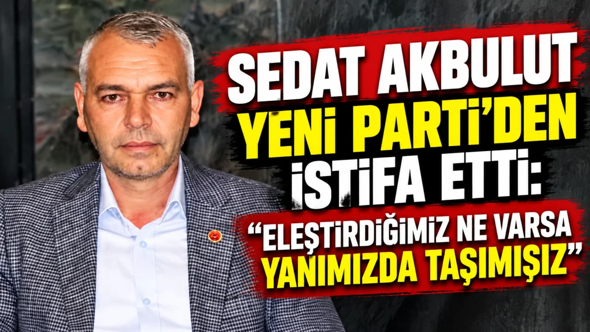SEDAT AKBULUT YENİ PARTİ’DEN İSTİFA ETTİ: “ELEŞTİRDİĞİMİZ NE VARSA YANIMIZDA TAŞIMIŞIZ”